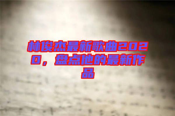 林俊杰最新歌曲2020，盤點(diǎn)他的最新作品