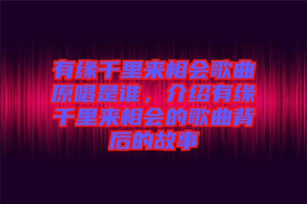 有緣千里來相會歌曲原唱是誰，介紹有緣千里來相會的歌曲背后的故事
