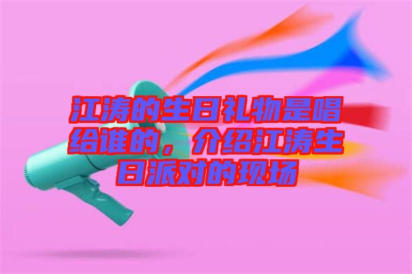 江濤的生日禮物是唱給誰(shuí)的，介紹江濤生日派對(duì)的現(xiàn)場(chǎng)