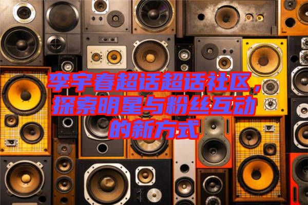 李宇春超話超話社區(qū)，探索明星與粉絲互動(dòng)的新方式