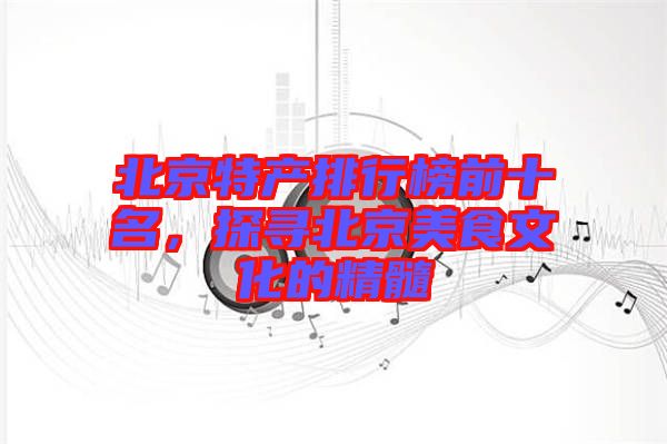 北京特產(chǎn)排行榜前十名，探尋北京美食文化的精髓