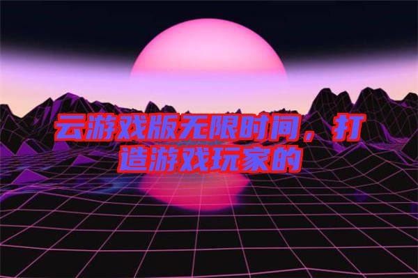 云游戲版無(wú)限時(shí)間，打造游戲玩家的