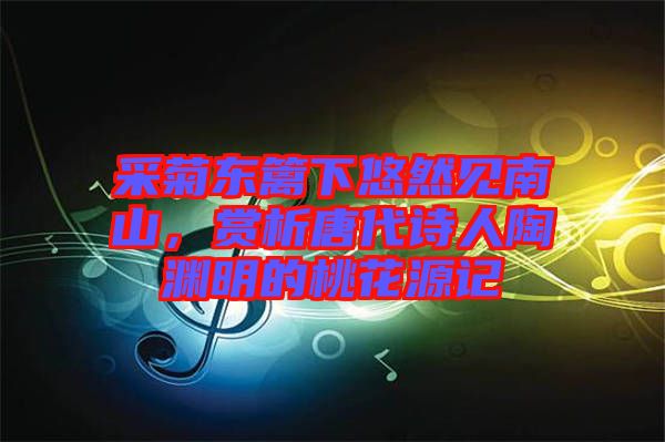 采菊東籬下悠然見(jiàn)南山，賞析唐代詩(shī)人陶淵明的桃花源記