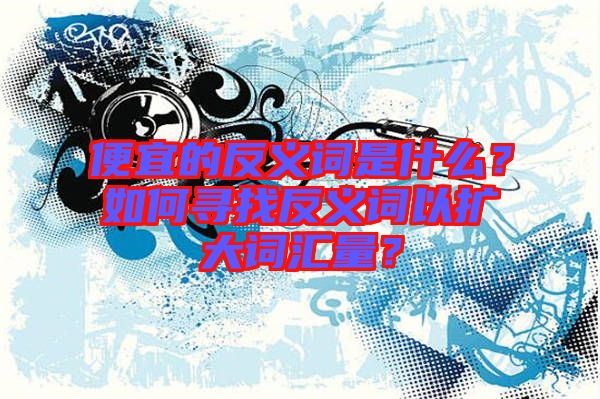 便宜的反義詞是什么？如何尋找反義詞以擴大詞匯量？