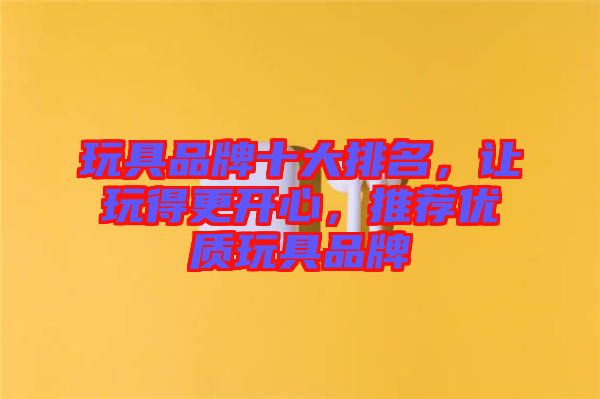 玩具品牌十大排名，讓玩得更開心，推薦優(yōu)質(zhì)玩具品牌