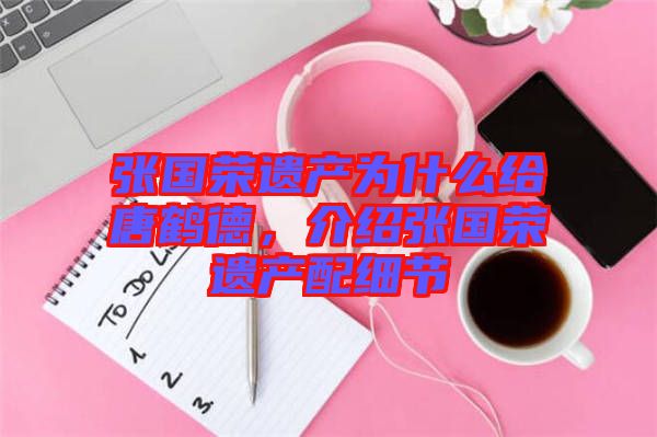 張國榮遺產(chǎn)為什么給唐鶴德，介紹張國榮遺產(chǎn)配細(xì)節(jié)