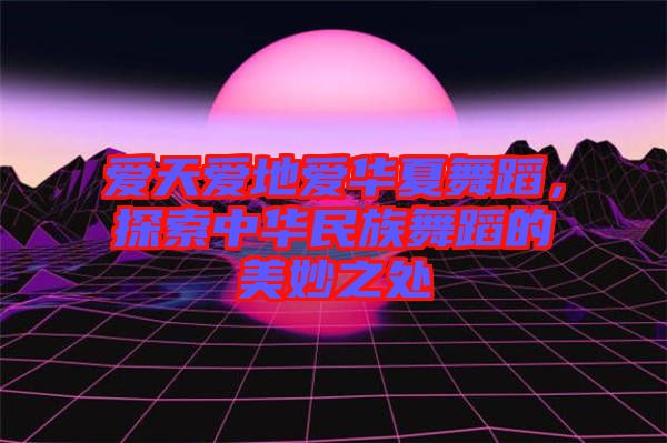 愛天愛地愛華夏舞蹈，探索中華民族舞蹈的美妙之處