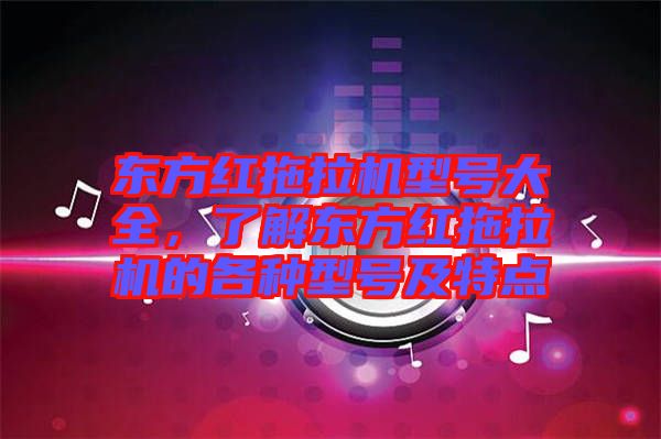 東方紅拖拉機(jī)型號大全，了解東方紅拖拉機(jī)的各種型號及特點