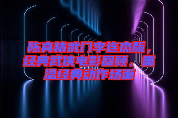 陳真精武門李連杰版，經(jīng)典武俠電影回顧，重溫經(jīng)典動作場面