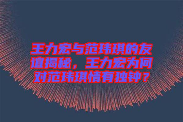 王力宏與范瑋琪的友誼揭秘，王力宏為何對(duì)范瑋琪情有獨(dú)鐘？