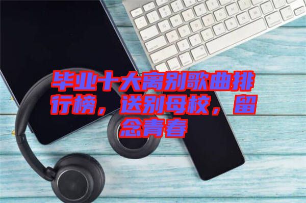 畢業(yè)十大離別歌曲排行榜，送別母校，留念青春