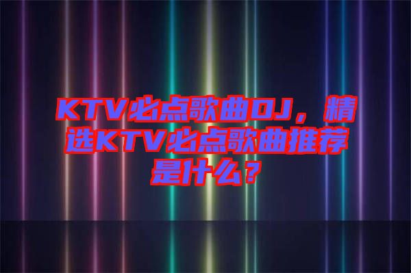 KTV必點歌曲DJ，精選KTV必點歌曲推薦是什么？