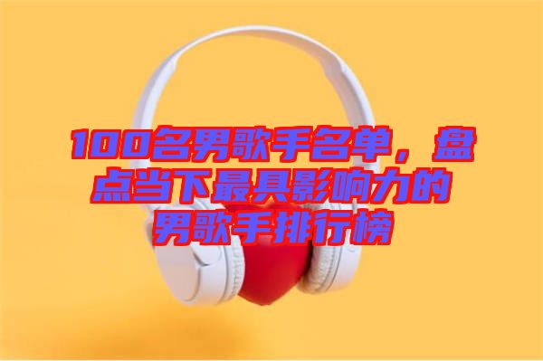 100名男歌手名單，盤點當下最具影響力的男歌手排行榜