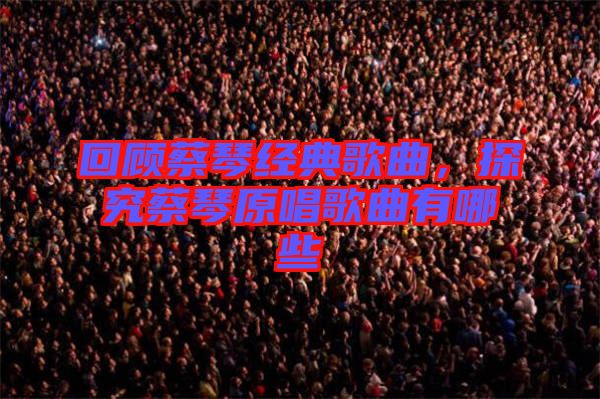 回顧蔡琴經(jīng)典歌曲，探究蔡琴原唱歌曲有哪些