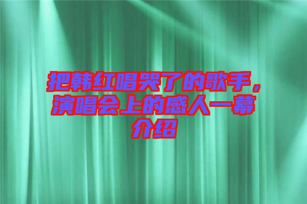 把韓紅唱哭了的歌手，演唱會上的感人一幕介紹