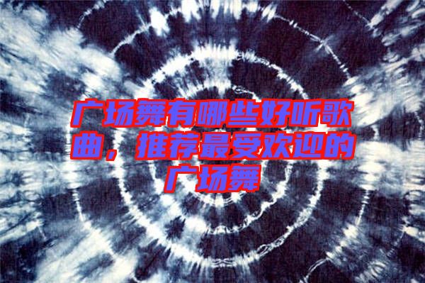 廣場舞有哪些好聽歌曲，推薦最受歡迎的廣場舞