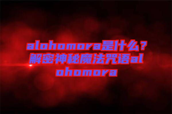alohomora是什么？解密神秘魔法咒語alohomora