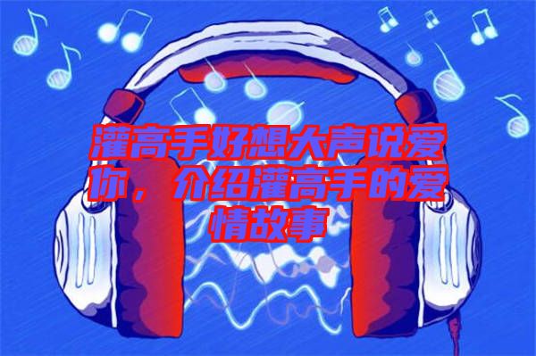 灌高手好想大聲說(shuō)愛(ài)你，介紹灌高手的愛(ài)情故事