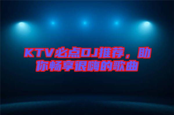 KTV必點DJ推薦，助你暢享很嗨的歌曲