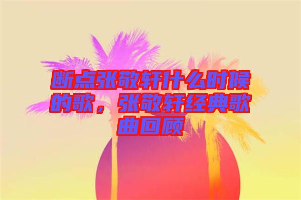 斷點(diǎn)張敬軒什么時(shí)候的歌，張敬軒經(jīng)典歌曲回顧