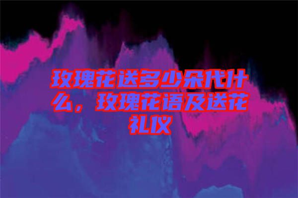 玫瑰花送多少朵代什么，玫瑰花語(yǔ)及送花禮儀