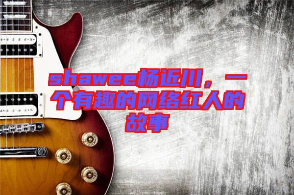 shawee楊近川，一個(gè)有趣的網(wǎng)絡(luò)紅人的故事