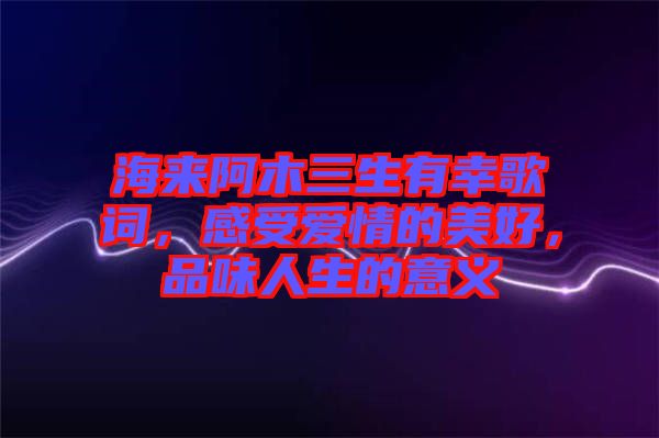 海來阿木三生有幸歌詞，感受愛情的美好，品味人生的意義