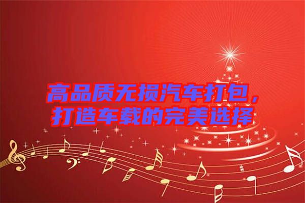 高品質(zhì)無損汽車打包，打造車載的完美選擇