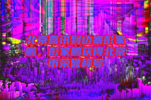 北京喜訊到邊寨彭家鵬，彭家鵬獲得北京市榮譽(yù)稱號(hào)