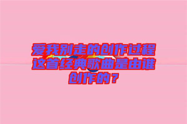 愛我別走的創(chuàng)作過(guò)程這首經(jīng)典歌曲是由誰(shuí)創(chuàng)作的？