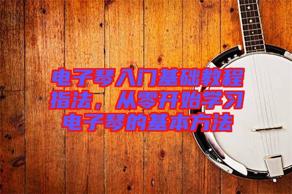 電子琴入門基礎(chǔ)教程指法，從零開始學(xué)習(xí)電子琴的基本方法