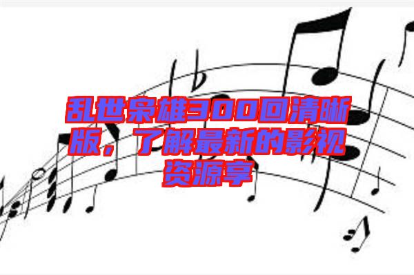 亂世梟雄300回清晰版，了解最新的影視資源享