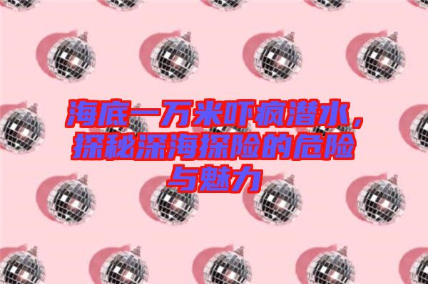 海底一萬米嚇瘋潛水，探秘深海探險的危險與魅力