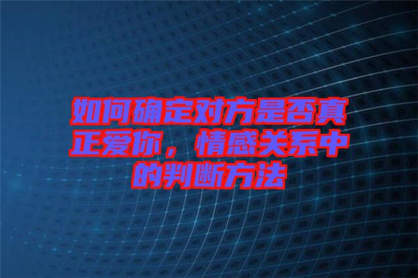 如何確定對方是否真正愛你，情感關(guān)系中的判斷方法