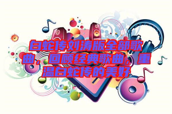 白蛇傳劉濤版全部歌曲，回顧經(jīng)典歌曲，重溫白蛇傳的美好