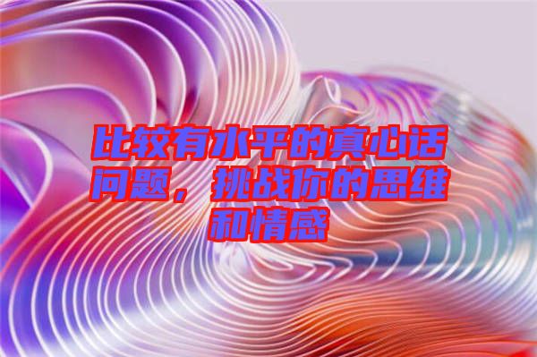 比較有水平的真心話問題，挑戰(zhàn)你的思維和情感