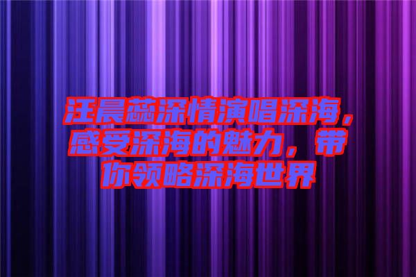 汪晨蕊深情演唱深海，感受深海的魅力，帶你領(lǐng)略深海世界