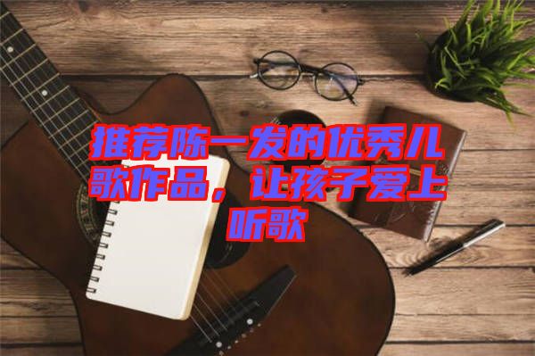 推薦陳一發(fā)的優(yōu)秀兒歌作品，讓孩子愛上聽歌