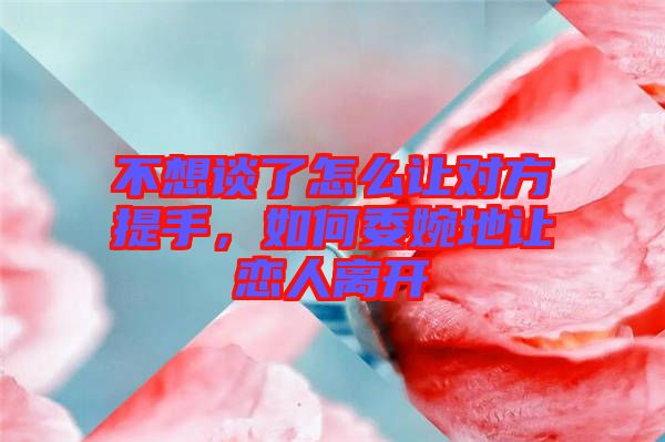 不想談了怎么讓對(duì)方提手，如何委婉地讓戀人離開