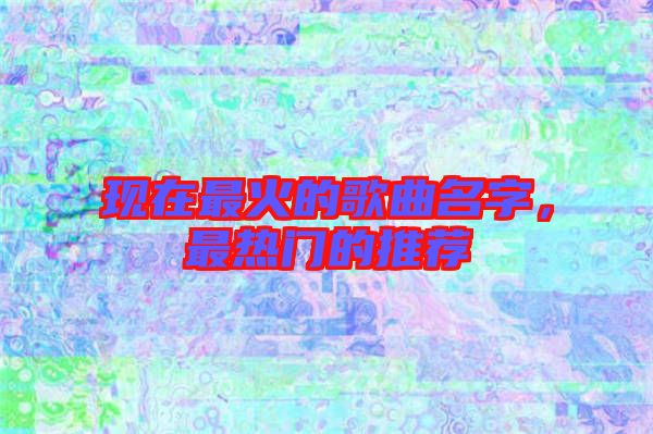 現(xiàn)在最火的歌曲名字，最熱門的推薦