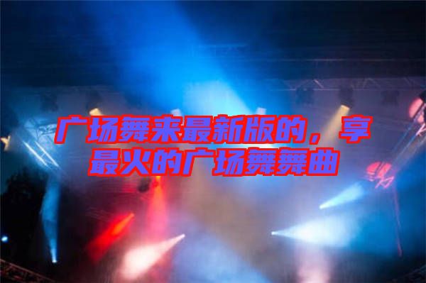 廣場舞來最新版的，享最火的廣場舞舞曲