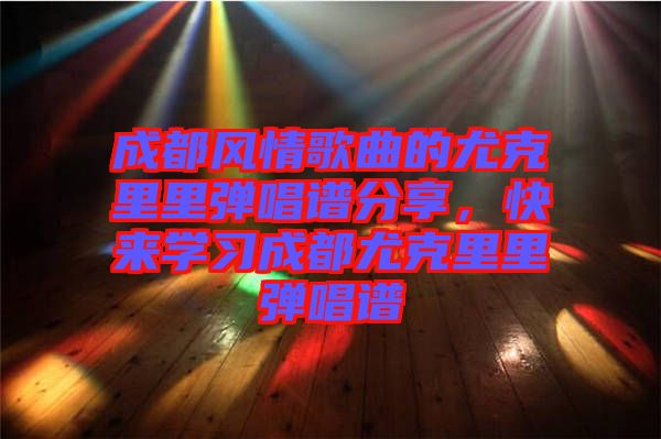 成都風(fēng)情歌曲的尤克里里彈唱譜分享，快來學(xué)習(xí)成都尤克里里彈唱譜