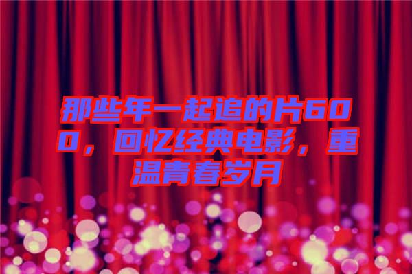 那些年一起追的片600，回憶經(jīng)典電影，重溫青春歲月