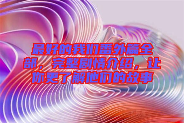 最好的我們番外篇全部，完整劇情介紹，讓你更了解他們的故事