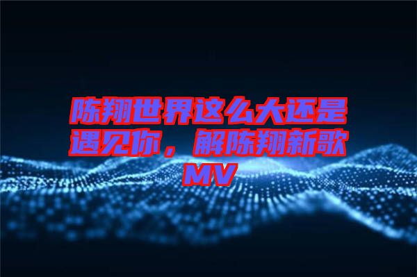 陳翔世界這么大還是遇見你，解陳翔新歌MV