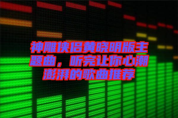 神雕俠侶黃曉明版主題曲，聽(tīng)完讓你心潮澎湃的歌曲推薦
