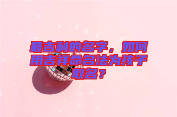 最吉利的名字，如何用吉祥命名法為孩子取名？