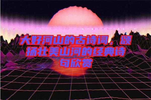 大好河山的古詩(shī)詞，頌揚(yáng)壯美山河的經(jīng)典詩(shī)句欣賞