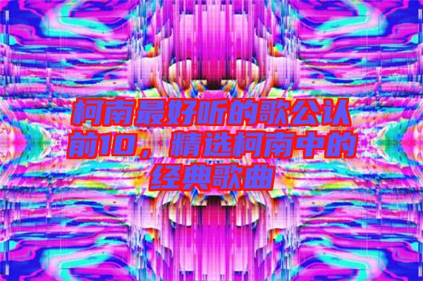 柯南最好聽的歌公認(rèn)前10，精選柯南中的經(jīng)典歌曲
