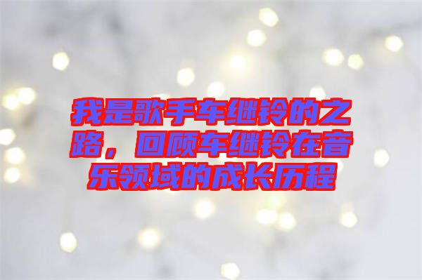 我是歌手車?yán)^鈴的之路，回顧車?yán)^鈴在音樂領(lǐng)域的成長(zhǎng)歷程